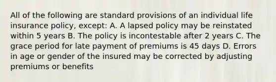 All of the following are standard provisions of an individual life insurance policy, except: A. A lapsed policy may be reinstated within 5 years B. The policy is incontestable after 2 years C. The grace period for late payment of premiums is 45 days D. Errors in age or gender of the insured may be corrected by adjusting premiums or benefits