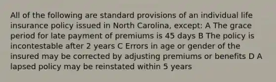 All of the following are standard provisions of an individual life insurance policy issued in North Carolina, except: A The grace period for late payment of premiums is 45 days B The policy is incontestable after 2 years C Errors in age or gender of the insured may be corrected by adjusting premiums or benefits D A lapsed policy may be reinstated within 5 years