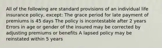 All of the following are standard provisions of an individual life insurance policy, except: The grace period for late payment of premiums is 45 days The policy is incontestable after 2 years Errors in age or gender of the insured may be corrected by adjusting premiums or benefits A lapsed policy may be reinstated within 5 years