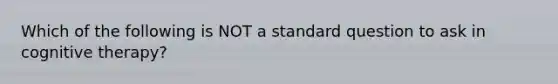 Which of the following is NOT a standard question to ask in cognitive therapy?