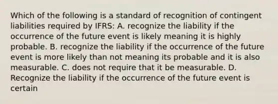 Which of the following is a standard of recognition of contingent liabilities required by IFRS: A. recognize the liability if the occurrence of the future event is likely meaning it is highly probable. B. recognize the liability if the occurrence of the future event is more likely than not meaning its probable and it is also measurable. C. does not require that it be measurable. D. Recognize the liability if the occurrence of the future event is certain