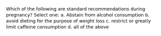 Which of the following are standard recommendations during pregnancy? Select one: a. Abstain from alcohol consumption b. avoid dieting for the purpose of weight loss c. restrict or greatly limit caffeine consumption d. all of the above