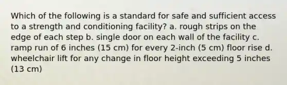 Which of the following is a standard for safe and sufficient access to a strength and conditioning facility? a. rough strips on the edge of each step b. single door on each wall of the facility c. ramp run of 6 inches (15 cm) for every 2-inch (5 cm) floor rise d. wheelchair lift for any change in floor height exceeding 5 inches (13 cm)