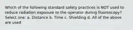 Which of the following standard safety practices is NOT used to reduce radiation exposure to the operator during fluoroscopy? Select one: a. Distance b. Time c. Shielding d. All of the above are used