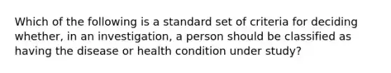 Which of the following is a standard set of criteria for deciding whether, in an investigation, a person should be classified as having the disease or health condition under study?