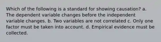 Which of the following is a standard for showing causation? a. The dependent variable changes before the independent variable changes. b. Two variables are not correlated c. Only one factor must be taken into account. d. Empirical evidence must be collected.