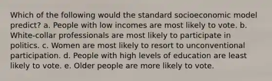 Which of the following would the standard socioeconomic model predict? a. People with low incomes are most likely to vote. b. White-collar professionals are most likely to participate in politics. c. Women are most likely to resort to unconventional participation. d. People with high levels of education are least likely to vote. e. Older people are more likely to vote.