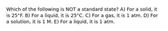 Which of the following is NOT a standard state? A) For a solid, it is 25°F. B) For a liquid, it is 25°C. C) For a gas, it is 1 atm. D) For a solution, it is 1 M. E) For a liquid, it is 1 atm.