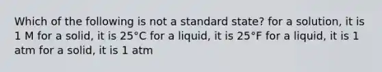 Which of the following is not a standard state? for a solution, it is 1 M for a solid, it is 25°C for a liquid, it is 25°F for a liquid, it is 1 atm for a solid, it is 1 atm