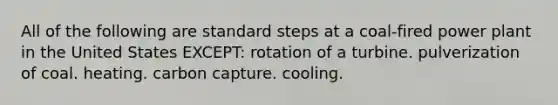 All of the following are standard steps at a coal-fired power plant in the United States EXCEPT: rotation of a turbine. pulverization of coal. heating. carbon capture. cooling.