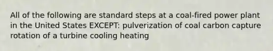 All of the following are standard steps at a coal-fired power plant in the United States EXCEPT: pulverization of coal carbon capture rotation of a turbine cooling heating