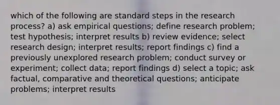 which of the following are standard steps in the research process? a) ask empirical questions; define research problem; test hypothesis; interpret results b) review evidence; select research design; interpret results; report findings c) find a previously unexplored research problem; conduct survey or experiment; collect data; report findings d) select a topic; ask factual, comparative and theoretical questions; anticipate problems; interpret results