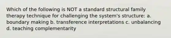 Which of the following is NOT a standard structural family therapy technique for challenging the system's structure: a. boundary making b. transference interpretations c. unbalancing d. teaching complementarity