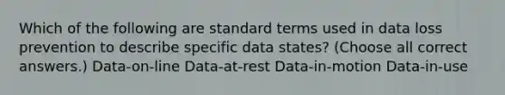 Which of the following are standard terms used in data loss prevention to describe specific data states? (Choose all correct answers.) Data-on-line Data-at-rest Data-in-motion Data-in-use