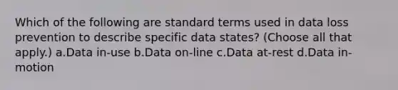 Which of the following are standard terms used in data loss prevention to describe specific data states? (Choose all that apply.) a.Data in-use b.Data on-line c.Data at-rest d.Data in-motion