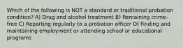 Which of the following is NOT a standard or traditional probation condition? A) Drug and alcohol treatment B) Remaining crime-free C) Reporting regularly to a probation officer D) Finding and maintaining employment or attending school or educational programs