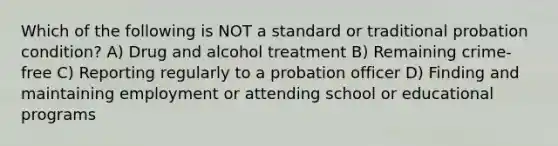 Which of the following is NOT a standard or traditional probation condition? A) Drug and alcohol treatment B) Remaining crime-free C) Reporting regularly to a probation officer D) Finding and maintaining employment or attending school or educational programs