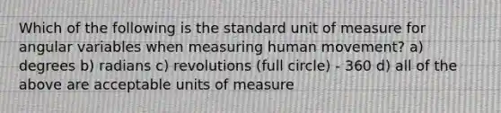 Which of the following is the standard unit of measure for angular variables when measuring human movement? a) degrees b) radians c) revolutions (full circle) - 360 d) all of the above are acceptable units of measure