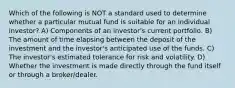 Which of the following is NOT a standard used to determine whether a particular mutual fund is suitable for an individual investor? A) Components of an investor's current portfolio. B) The amount of time elapsing between the deposit of the investment and the investor's anticipated use of the funds. C) The investor's estimated tolerance for risk and volatility. D) Whether the investment is made directly through the fund itself or through a broker/dealer.