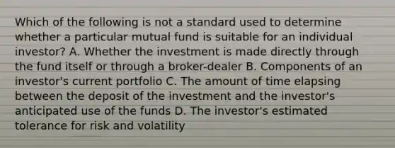 Which of the following is not a standard used to determine whether a particular mutual fund is suitable for an individual investor? A. Whether the investment is made directly through the fund itself or through a broker-dealer B. Components of an investor's current portfolio C. The amount of time elapsing between the deposit of the investment and the investor's anticipated use of the funds D. The investor's estimated tolerance for risk and volatility