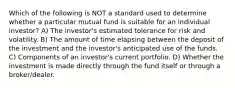 Which of the following is NOT a standard used to determine whether a particular mutual fund is suitable for an individual investor? A) The investor's estimated tolerance for risk and volatility. B) The amount of time elapsing between the deposit of the investment and the investor's anticipated use of the funds. C) Components of an investor's current portfolio. D) Whether the investment is made directly through the fund itself or through a broker/dealer.