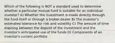 Which of the following is NOT a standard used to determine whether a particular mutual fund is suitable for an individual investor? A) Whether the investment is made directly through the fund itself or through a broker-dealer B) The investor's estimated tolerance for risk and volatility C) The amount of time elapsing between the deposit of the investment and the investor's anticipated use of the funds D) Components of an investor's current portfolio