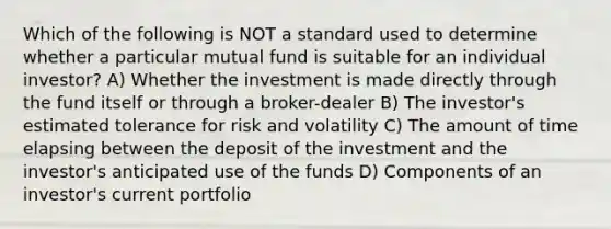 Which of the following is NOT a standard used to determine whether a particular mutual fund is suitable for an individual investor? A) Whether the investment is made directly through the fund itself or through a broker-dealer B) The investor's estimated tolerance for risk and volatility C) The amount of time elapsing between the deposit of the investment and the investor's anticipated use of the funds D) Components of an investor's current portfolio