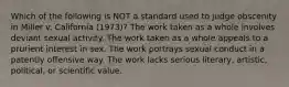 Which of the following is NOT a standard used to judge obscenity in Miller v. California (1973)? The work taken as a whole involves deviant sexual activity. The work taken as a whole appeals to a prurient interest in sex. The work portrays sexual conduct in a patently offensive way. The work lacks serious literary, artistic, political, or scientific value.