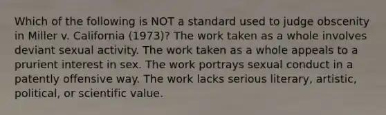 Which of the following is NOT a standard used to judge obscenity in Miller v. California (1973)? The work taken as a whole involves deviant sexual activity. The work taken as a whole appeals to a prurient interest in sex. The work portrays sexual conduct in a patently offensive way. The work lacks serious literary, artistic, political, or scientific value.