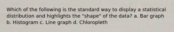 Which of the following is the standard way to display a statistical distribution and highlights the "shape" of the data? a. Bar graph b. Histogram c. Line graph d. Chloropleth