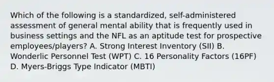 Which of the following is a standardized, self-administered assessment of general mental ability that is frequently used in business settings and the NFL as an aptitude test for prospective employees/players? A. Strong Interest Inventory (SII) B. Wonderlic Personnel Test (WPT) C. 16 Personality Factors (16PF) D. Myers-Briggs Type Indicator (MBTI)