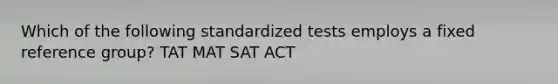 Which of the following standardized tests employs a fixed reference group? TAT MAT SAT ACT