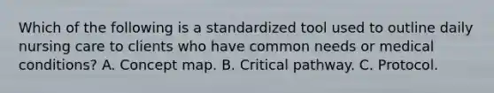 Which of the following is a standardized tool used to outline daily nursing care to clients who have common needs or medical conditions? A. Concept map. B. Critical pathway. C. Protocol.