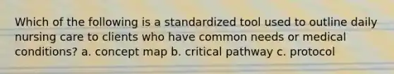 Which of the following is a standardized tool used to outline daily nursing care to clients who have common needs or medical conditions? a. concept map b. critical pathway c. protocol