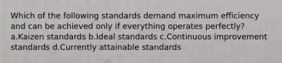 Which of the following standards demand maximum efficiency and can be achieved only if everything operates perfectly? a.Kaizen standards b.Ideal standards c.Continuous improvement standards d.Currently attainable standards