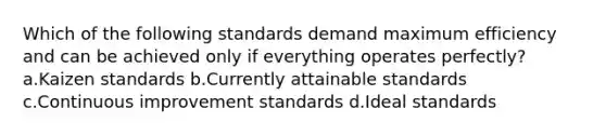 Which of the following standards demand maximum efficiency and can be achieved only if everything operates perfectly? a.Kaizen standards b.Currently attainable standards c.Continuous improvement standards d.Ideal standards