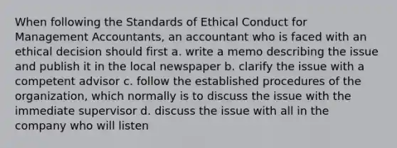 When following the Standards of Ethical Conduct for Management Accountants, an accountant who is faced with an ethical decision should first a. write a memo describing the issue and publish it in the local newspaper b. clarify the issue with a competent advisor c. follow the established procedures of the organization, which normally is to discuss the issue with the immediate supervisor d. discuss the issue with all in the company who will listen