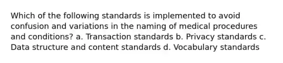 Which of the following standards is implemented to avoid confusion and variations in the naming of medical procedures and conditions? a. Transaction standards b. Privacy standards c. Data structure and content standards d. Vocabulary standards