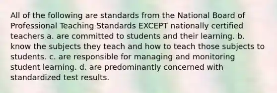 All of the following are standards from the National Board of Professional Teaching Standards EXCEPT nationally certified teachers a. are committed to students and their learning. b. know the subjects they teach and how to teach those subjects to students. c. are responsible for managing and monitoring student learning. d. are predominantly concerned with standardized test results.