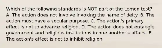 Which of the following standards is NOT part of the Lemon test? A. The action does not involve invoking the name of deity. B. The action must have a secular purpose. C. The action's primary effect is not to advance religion. D. The action does not entangle government and religious institutions in one another's affairs. E. The action's effect is not to inhibit religion.