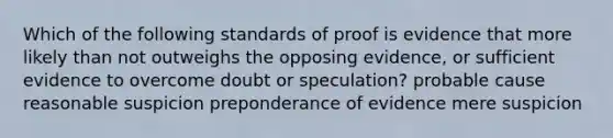 Which of the following standards of proof is evidence that more likely than not outweighs the opposing evidence, or sufficient evidence to overcome doubt or speculation? probable cause reasonable suspicion preponderance of evidence mere suspicion