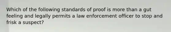 Which of the following standards of proof is more than a gut feeling and legally permits a law enforcement officer to stop and frisk a suspect?