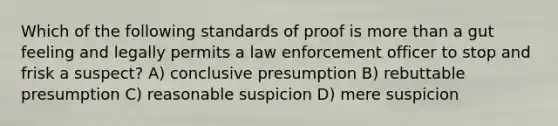 Which of the following standards of proof is more than a gut feeling and legally permits a law enforcement officer to stop and frisk a suspect? A) conclusive presumption B) rebuttable presumption C) reasonable suspicion D) mere suspicion