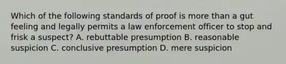 Which of the following standards of proof is more than a gut feeling and legally permits a law enforcement officer to stop and frisk a suspect? A. rebuttable presumption B. reasonable suspicion C. conclusive presumption D. mere suspicion