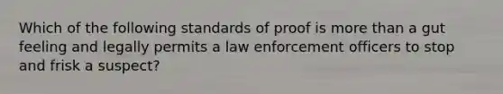 Which of the following standards of proof is more than a gut feeling and legally permits a law enforcement officers to stop and frisk a suspect?