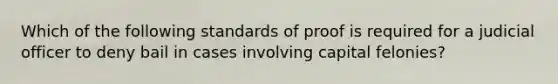 Which of the following standards of proof is required for a judicial officer to deny bail in cases involving capital felonies?