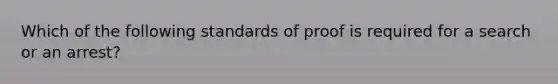 Which of the following standards of proof is required for a search or an arrest?