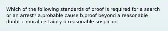 Which of the following standards of proof is required for a search or an arrest? a.probable cause b.proof beyond a reasonable doubt c.moral certainty d.reasonable suspicion