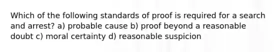 Which of the following standards of proof is required for a search and arrest? a) probable cause b) proof beyond a reasonable doubt c) moral certainty d) reasonable suspicion