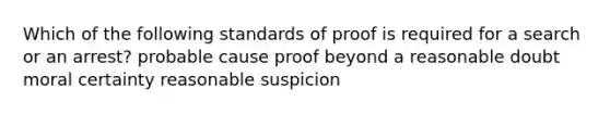 Which of the following standards of proof is required for a search or an arrest? probable cause proof beyond a reasonable doubt moral certainty reasonable suspicion